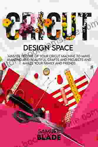 Cricut Design Space: Master The Use Of Your Cricut Machine To Make Amazing And Beautiful Crafts And Projects And Amaze Your Family And Friends